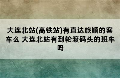 大连北站(高铁站)有直达旅顺的客车么 大连北站有到轮渡码头的班车吗